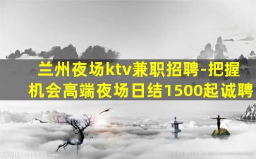 兰州夜场ktv兼职招聘-把握机会高端夜场日结1500起诚聘