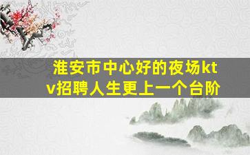 淮安市中心好的夜场ktv招聘人生更上一个台阶